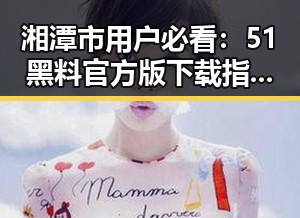 湘潭市用户必看:51黑料官方版下载指南详解