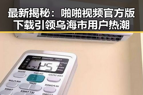 最新揭秘：啪啪视频官方版下载引领乌海市用户热潮