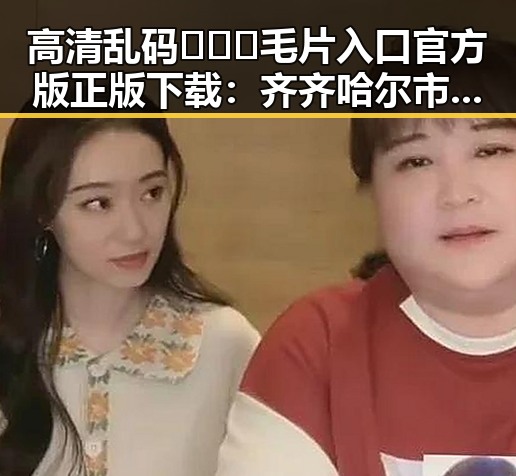 高清乱码🔞❌♋毛片入口官方版正版下载:齐齐哈尔市最新资源推荐