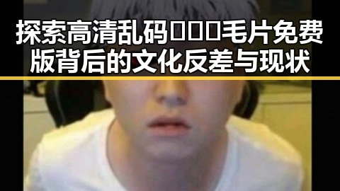 探索高清乱码🔞❌♋毛片免费版背后的文化反差与现状