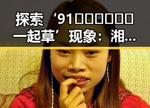 探索‘91🍆🍑🔞❌❌❌一起草’现象：湘潭市的社会新动向